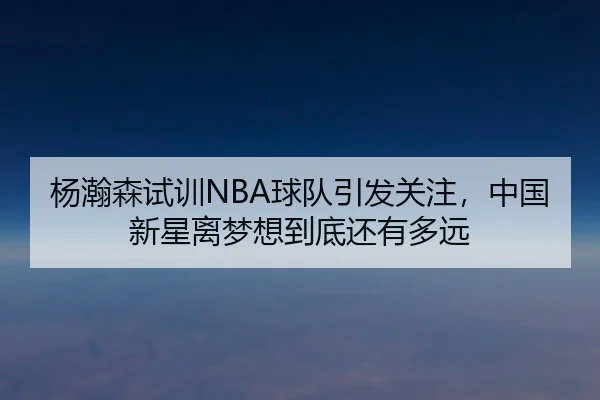 杨瀚森试训NBA球队引发关注，中国新星离梦想到底还有多远