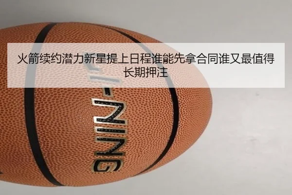 火箭续约潜力新星提上日程谁能先拿合同谁又最值得长期押注